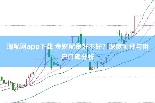 淘配网app下载 金财配资好不好？深度测评与用户口碑分析