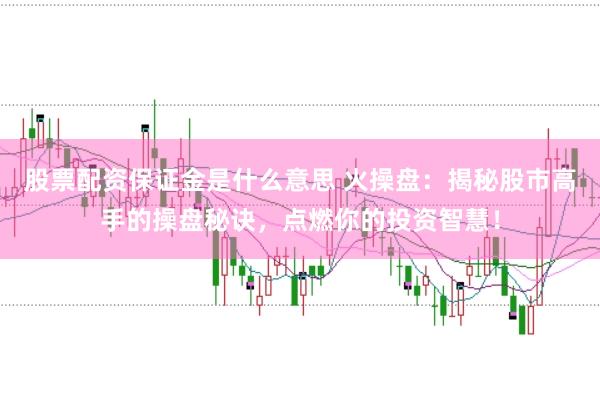 股票配资保证金是什么意思 火操盘：揭秘股市高手的操盘秘诀，点燃你的投资智慧！