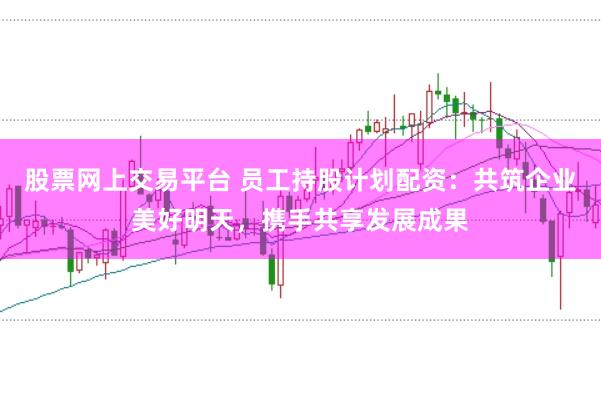 股票网上交易平台 员工持股计划配资：共筑企业美好明天，携手共享发展成果