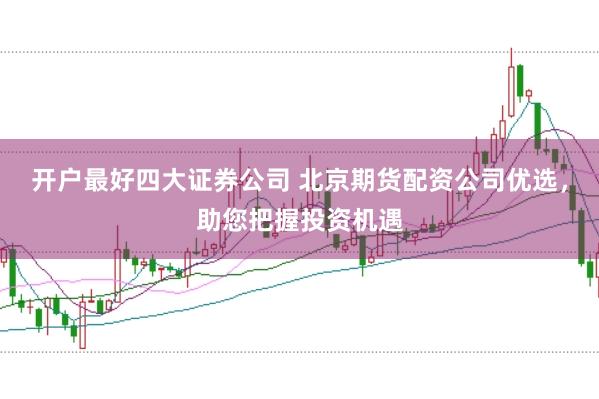 开户最好四大证券公司 北京期货配资公司优选，助您把握投资机遇