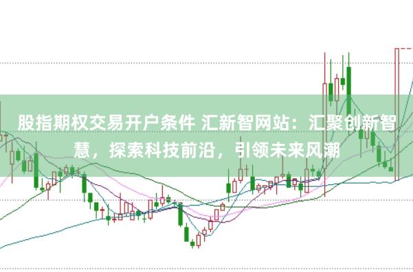股指期权交易开户条件 汇新智网站：汇聚创新智慧，探索科技前沿，引领未来风潮