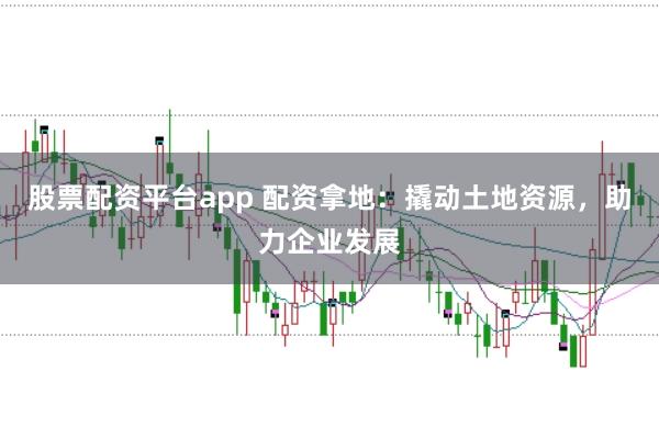 股票配资平台app 配资拿地：撬动土地资源，助力企业发展