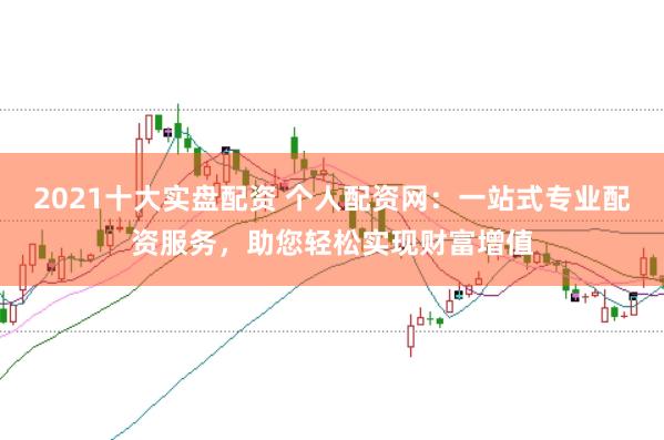 2021十大实盘配资 个人配资网：一站式专业配资服务，助您轻松实现财富增值