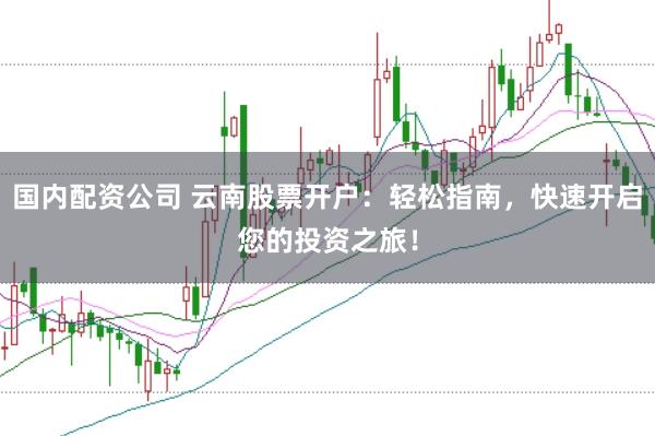 国内配资公司 云南股票开户：轻松指南，快速开启您的投资之旅！