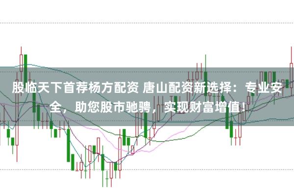 股临天下首荐杨方配资 唐山配资新选择：专业安全，助您股市驰骋，实现财富增值！