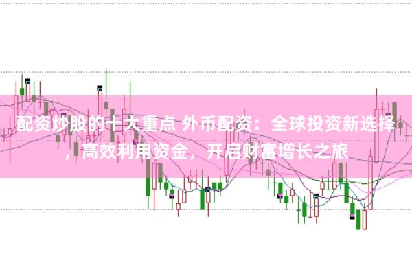 配资炒股的十大重点 外币配资：全球投资新选择，高效利用资金，开启财富增长之旅