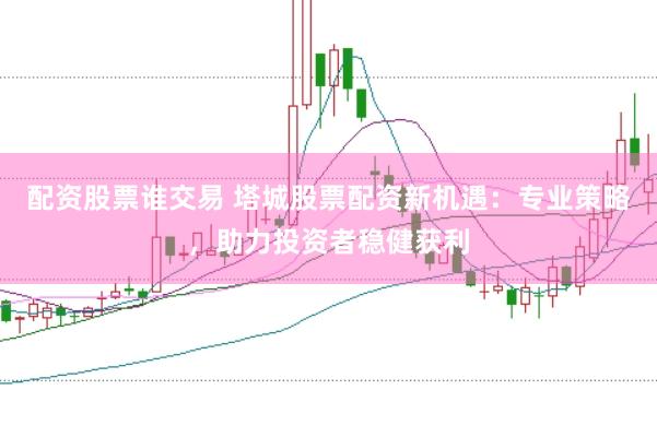 配资股票谁交易 塔城股票配资新机遇：专业策略，助力投资者稳健获利