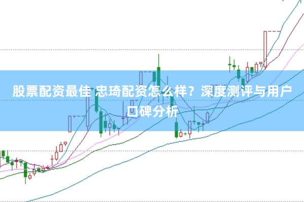 股票配资最佳 忠琦配资怎么样？深度测评与用户口碑分析