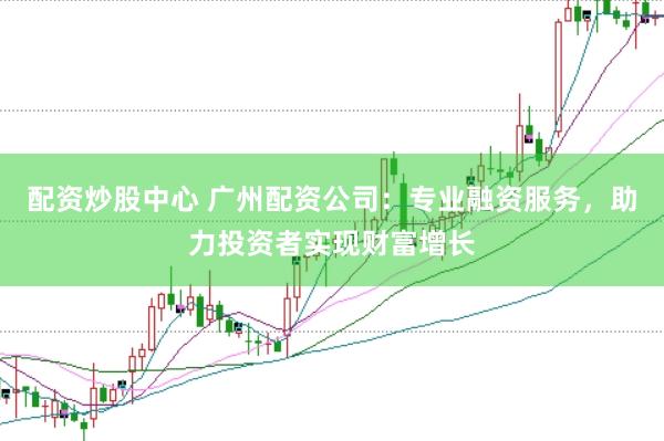 配资炒股中心 广州配资公司：专业融资服务，助力投资者实现财富增长