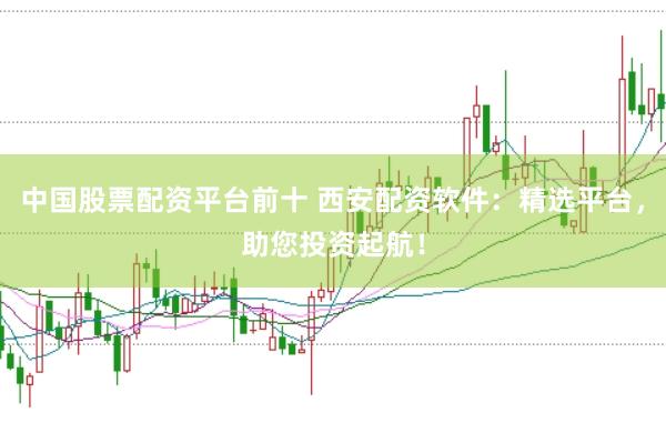 中国股票配资平台前十 西安配资软件：精选平台，助您投资起航！