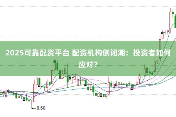 2025可靠配资平台 配资机构倒闭潮：投资者如何应对？