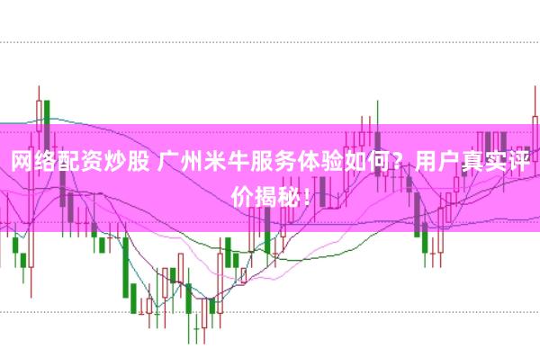 网络配资炒股 广州米牛服务体验如何？用户真实评价揭秘！