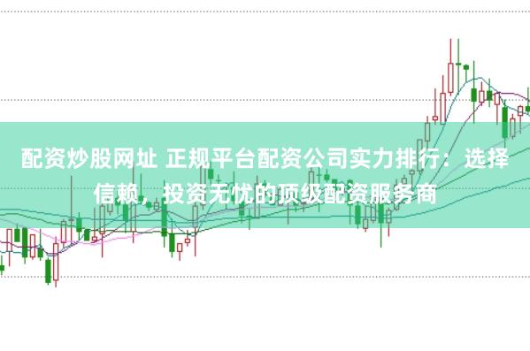 配资炒股网址 正规平台配资公司实力排行:选择信赖,投资无忧的顶级配资服务商