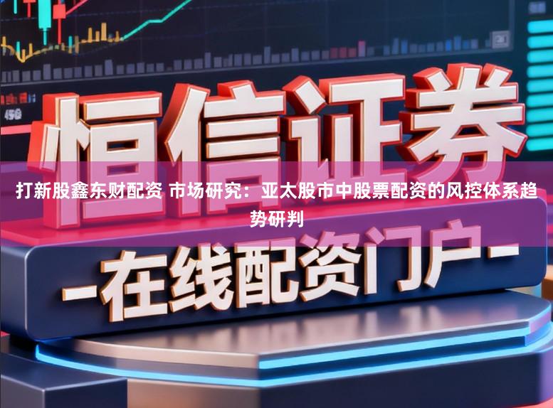 打新股鑫东财配资 市场研究:亚太股市中股票配资的风控体系趋势研判