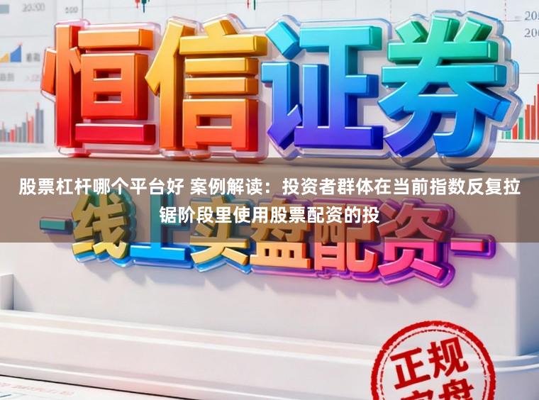 股票杠杆哪个平台好 案例解读：投资者群体在当前指数反复拉锯阶段里使用股票配资的投