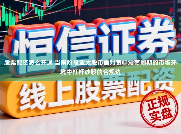 股票配资怎么开通 当前阶段亚太股市面对宽幅震荡周期的市场环境中杠杆炒股的合规边