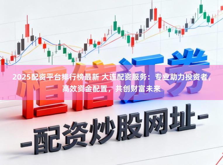 2025配资平台排行榜最新 大连配资服务：专业助力投资者，高效资金配置，共创财富未来